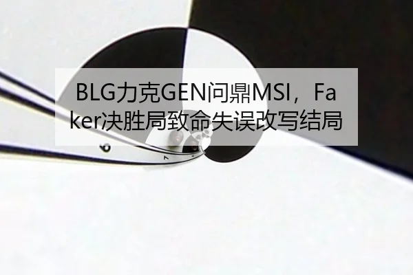 BLG力克GEN问鼎MSI，Faker决胜局致命失误改写结局