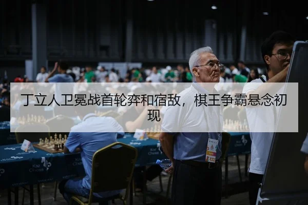 丁立人卫冕战首轮弈和宿敌，棋王争霸悬念初现