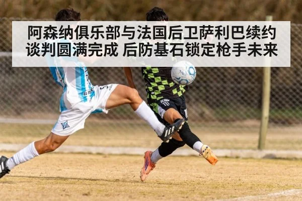 阿森纳俱乐部与法国后卫萨利巴续约谈判圆满完成 后防基石锁定枪手未来