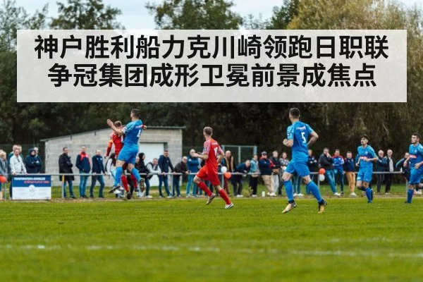 神户胜利船力克川崎领跑日职联 争冠集团成形卫冕前景成焦点